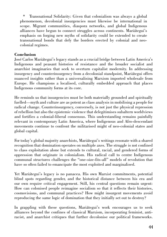 * Transnational Solidarity: Given that colonialism was always a global  phenomenon, decolonial insurgencies must likewise be international in scope. Migrant communities, diaspora networks, and global Indigenous alliances have begun o connect struggles across continents. Maridtegui’s emphasis on forging new myths of solidarity could be extended 1o create transnational bonds that defy the borders erected by colonial and neo- colonial regimes.  Conclusion José Carlos Maridtegui’s legacy stands as a crucial bridge between Latin America’s Indigenous and peasant histories of resistance and the broader socialist and anarchist imaginaries that seck to overtum capitalist modemity. In addressing insurgency and counterinsurgency from a decolonial standpoint, Maridtegui offers nuanced insights rather than a universalising Marxism imported wholesale from Europe. He champions a localised, culturally embedded approach that places Indigenous community forms at its core.  He reminds us that insurgencies must be both materially grounded and spiritually ficlled—myth and culture are as potent as class analysis in mobilising a people for radical change. Counterinsurgency, conversely, is not just the physical repression of rebellion but also the epistemic violence that delegitimises subaliern worldviews and fortifies a colonial-liberal consensus. This understanding remains painfully relevant in contemporary Latin America, where Indigenous and Afro-descendant movements continue to confront the militarised might of nea-colonial states and global capital.  For today’s global majority anarchists, Maridteguis writings resonate with a shared recognition that domination operates on multiple axes. The strugele is not confined to class exploitation alone but extends to cultural, racial, and gendered forms of oppression that originate in colonialism. His radical call to centre Indigenous communal structures challenges the “one-size-fits-all” models of revolution that have so often failed to emancipate the most exploited and marginalised.  Yet Maridtegui’s legacy is no panacea. His own Marxist commitments, potential blind spots regarding gender, and the historical distance between his era and our own require critical engagement. Still, his central questions remain urgent: How can colonised people reimagine socialism so that it reflects their histories, cosmovisions, and communal practices? How might insurgent movements avoid reproducing the same logic of domination that they initially set out to destroy?  In grappling with these questions, Maridtegui’s work encourages us to seck alliances beyond the confines of classical Marxism, incorporating feminist, anti- racist, and anarchist critiques that further decolonise our political frameworks.  44 